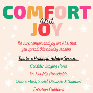 COMFORT and JOY Be sure comfort and joy are ALL that you spread this holiday season! Tips for a Healthful Holiday Season... Consider Staying Home Do Not Mix Households Wear a Mask, Social Distance, & Sanitize Entertain Outdoors
