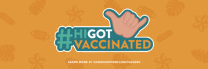 #HIGotVaccinated Learn More at HawaiiCOVID19.com/vaccine